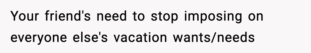 Your friend's need to stop imposing on everyone else's vacation wants/needs