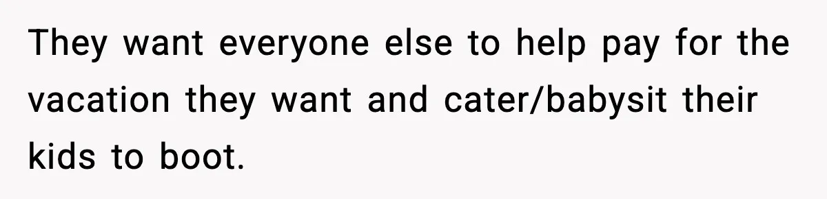 They want everyone else to help pay for the vacation they want and cater/babysit their kids to boot.