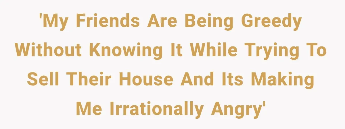 'My friends are being greedy without knowing it while trying to sell their house and its making me irrationally angry'