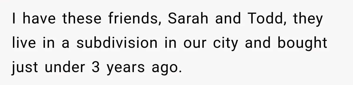 I have these friends, Sarah and Todd, they live in a subdivision in our city and bought just under 3 years ago.
