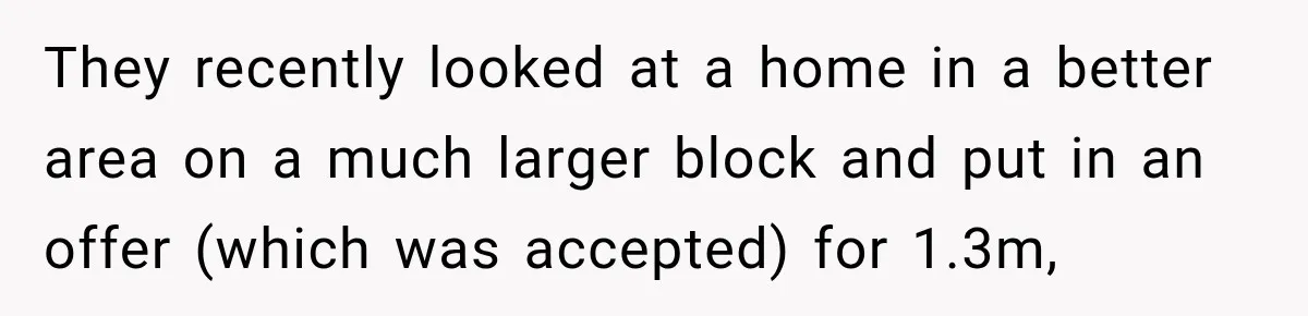 They recently looked at a home in a better area on a much larger block and put in an offer (which was accepted) for 1.3m,