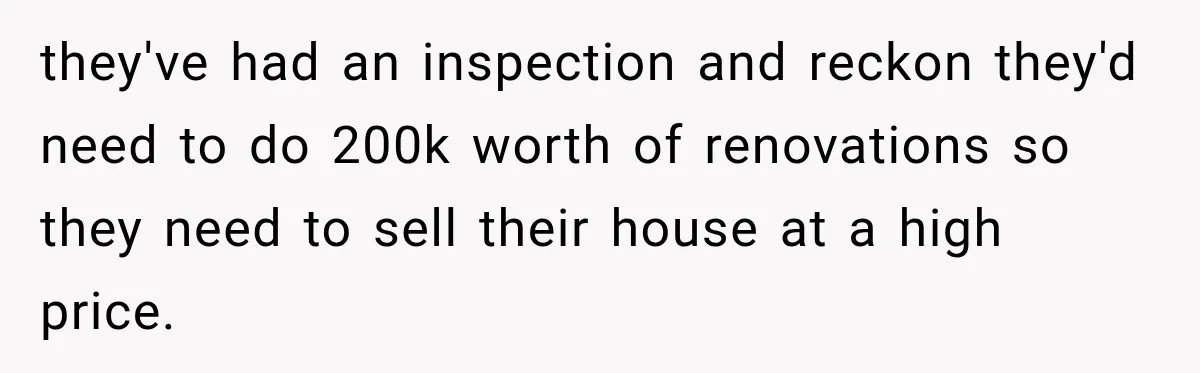 they've had an inspection and reckon they'd need to do 200k worth of renovations so they need to sell their house at a high price.