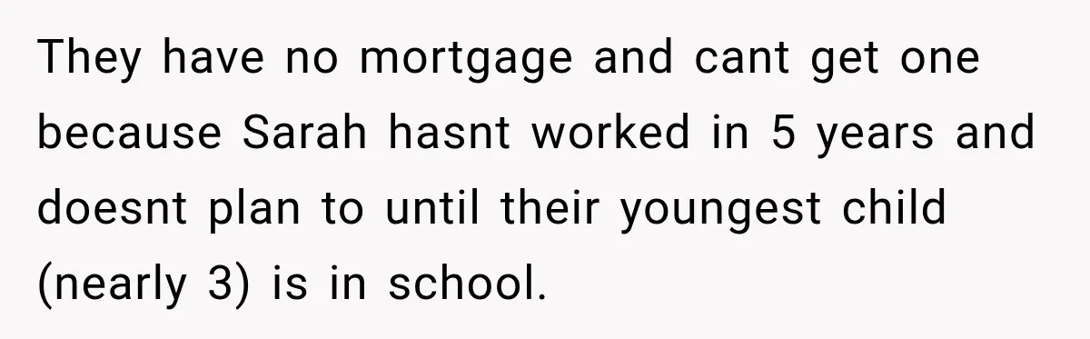They have no mortgage and cant get one because Sarah hasnt worked in 5 years and doesnt plan to until their youngest child (nearly 3) is in school.