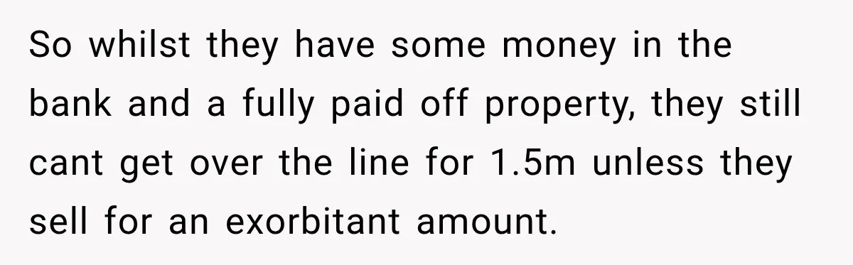 So whilst they have some money in the bank and a fully paid off property, they still cant get over the line for 1.5m unless they sell for an exorbitant...