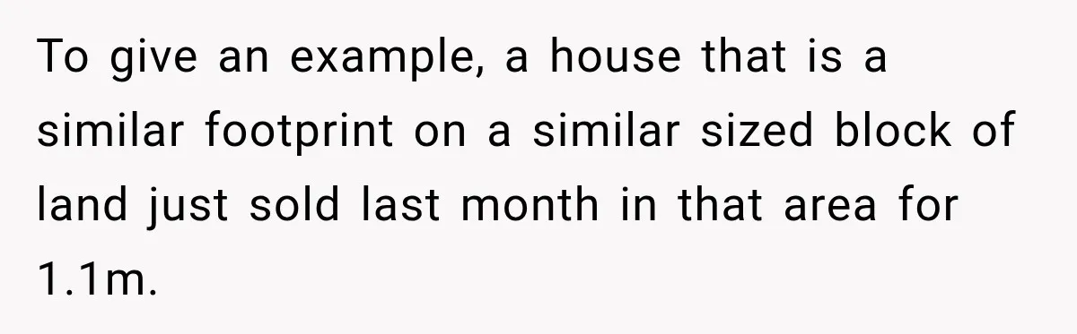 To give an example, a house that is a similar footprint on a similar sized block of land just sold last month in that area for 1.1m.