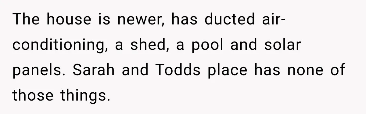 The house is newer, has ducted air-conditioning, a shed, a pool and solar panels. Sarah and Todds place has none of those things.