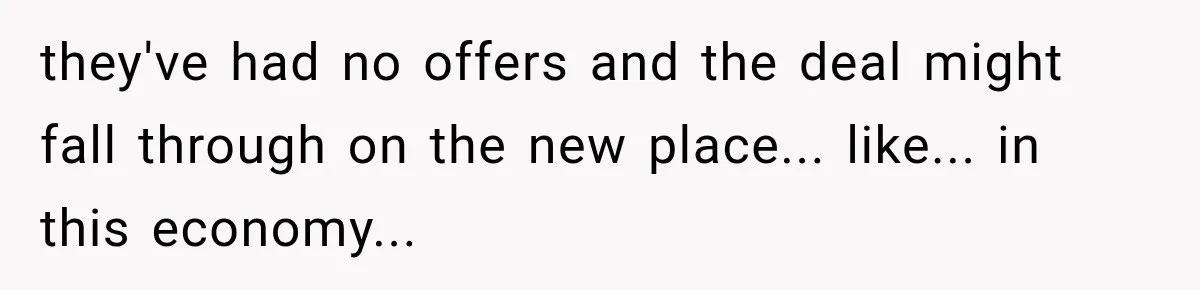 they've had no offers and the deal might fall through on the new place... like... in this economy...