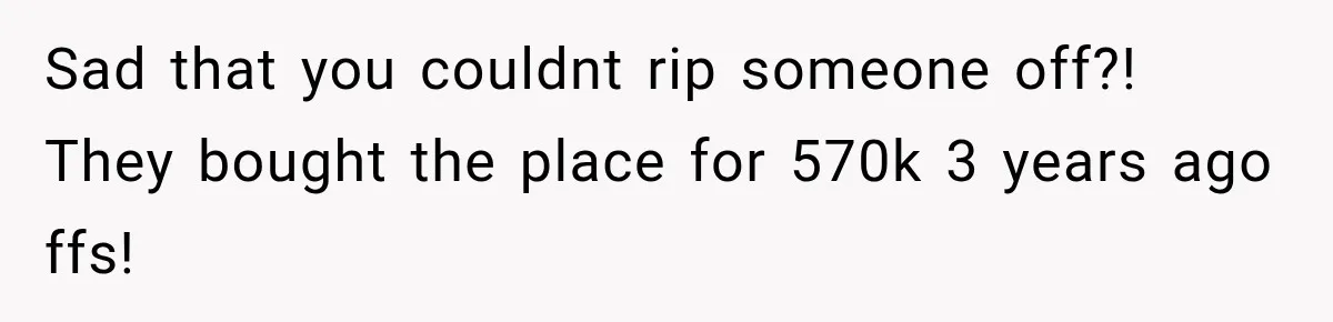 Sad that you couldnt rip someone off?! They bought the place for 570k 3 years ago ffs!