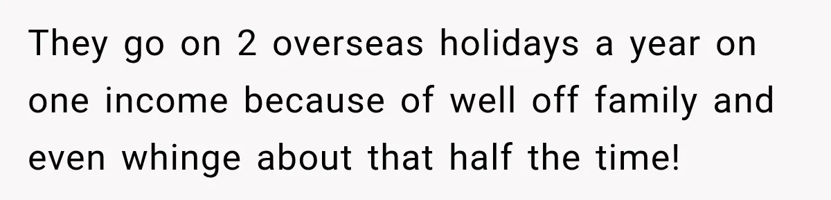 They go on 2 overseas holidays a year on one income because of well off family and even whinge about that half the time!