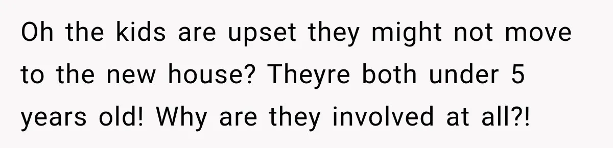 Oh the kids are upset they might not move to the new house? Theyre both under 5 years old! Why are they involved at all?!