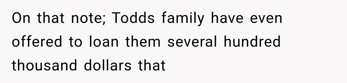 On that note; Todds family have even offered to loan them several hundred thousand dollars that