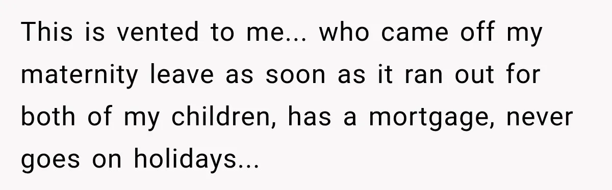 This is vented to me... who came off my maternity leave as soon as it ran out for both of my children, has a mortgage, never goes on holidays...