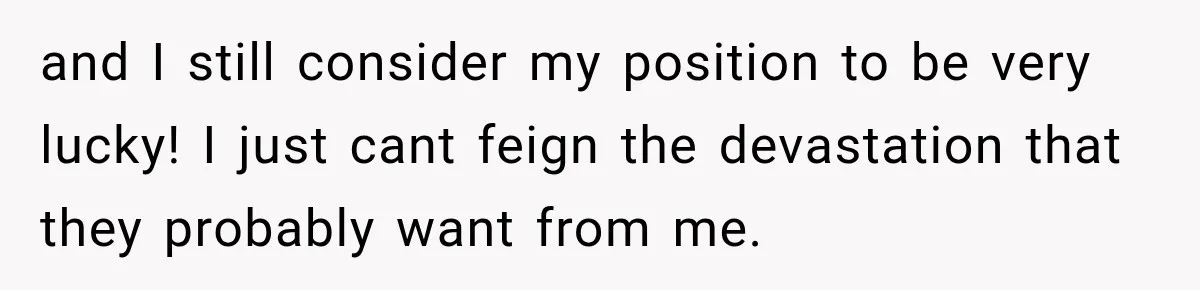 and I still consider my position to be very lucky! I just cant feign the devastation that they probably want from me.