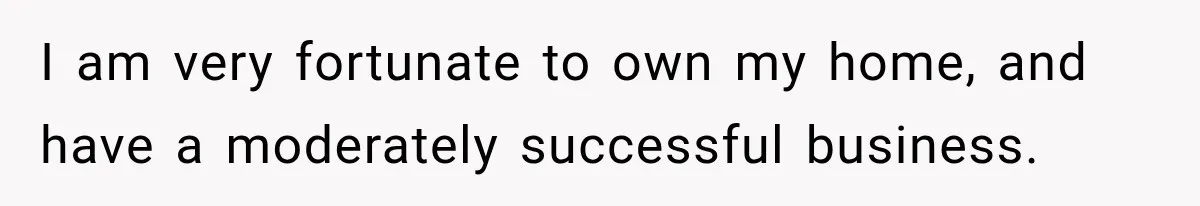 I am very fortunate to own my home, and have a moderately successful business.