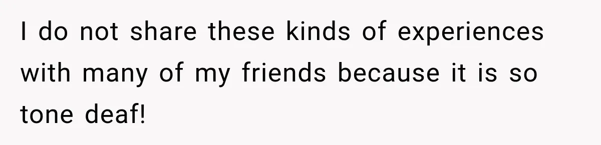 I do not share these kinds of experiences with many of my friends because it is so tone deaf!