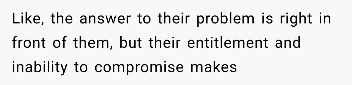Like, the answer to their problem is right in front of them, but their entitlement and inability to compromise makes
