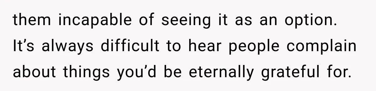 them incapable of seeing it as an option. It’s always difficult to hear people complain about things you’d be eternally grateful for.