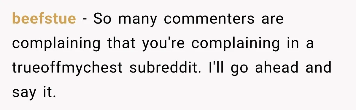 beefstue − So many commenters are complaining that you're complaining in a trueoffmychest subreddit. I'll go ahead and say it.