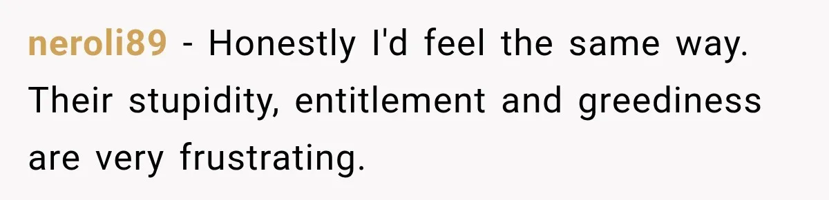 neroli89 − Honestly I'd feel the same way. Their stupidity, entitlement and greediness are very frustrating.