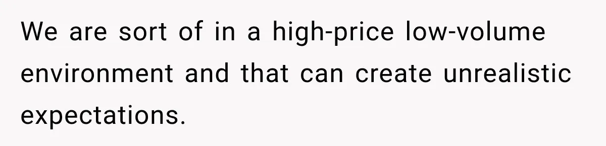 We are sort of in a high-price low-volume environment and that can create unrealistic expectations.