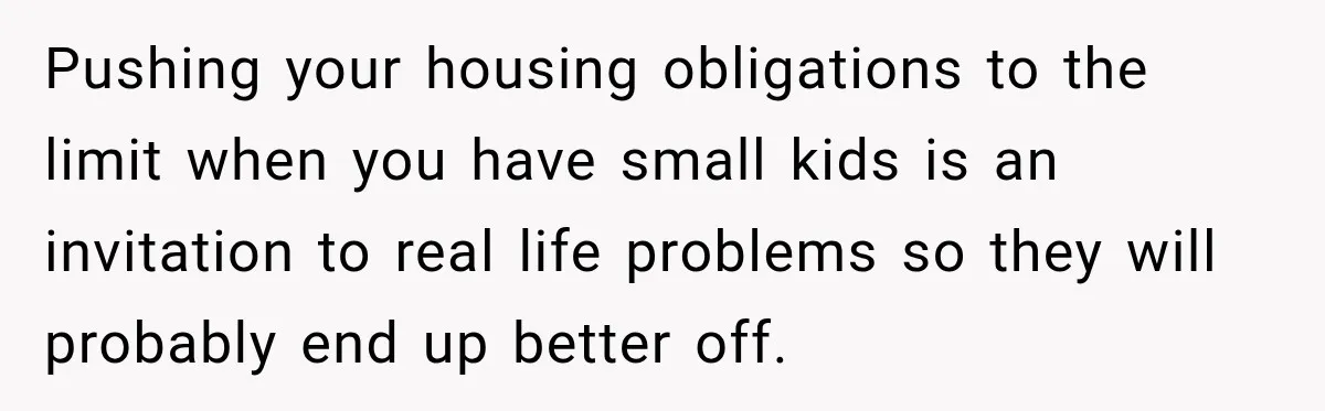 Pushing your housing obligations to the limit when you have small kids is an invitation to real life problems so they will probably end up better off.
