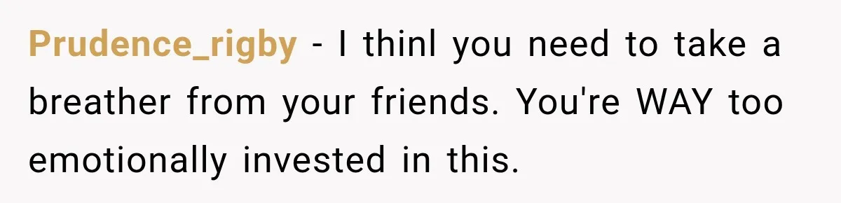 Prudence_rigby − I thinl you need to take a breather from your friends. You're WAY too emotionally invested in this.