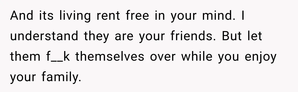 And its living rent free in your mind. I understand they are your friends. But let them f__k themselves over while you enjoy your family.