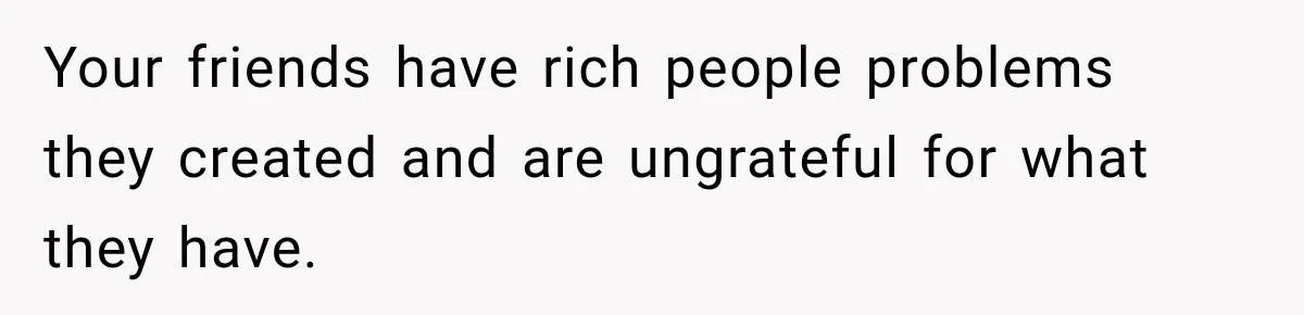 Your friends have rich people problems they created and are ungrateful for what they have.