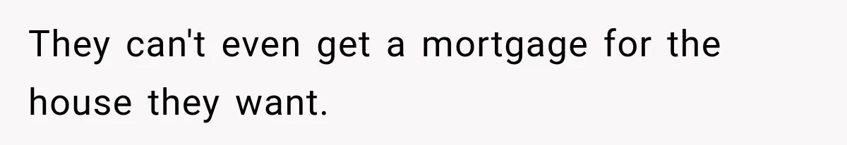 They can't even get a mortgage for the house they want.