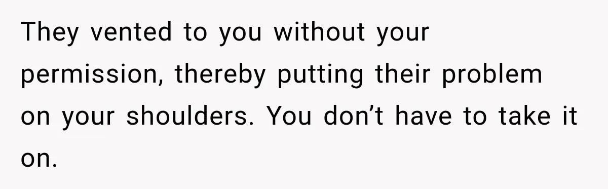 They vented to you without your permission, thereby putting their problem on your shoulders. You don’t have to take it on.
