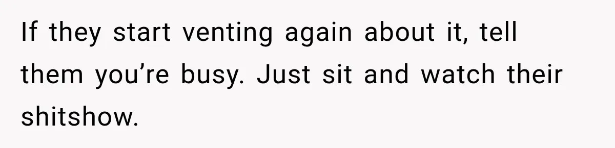 If they start venting again about it, tell them you’re busy. Just sit and watch their shitshow.
