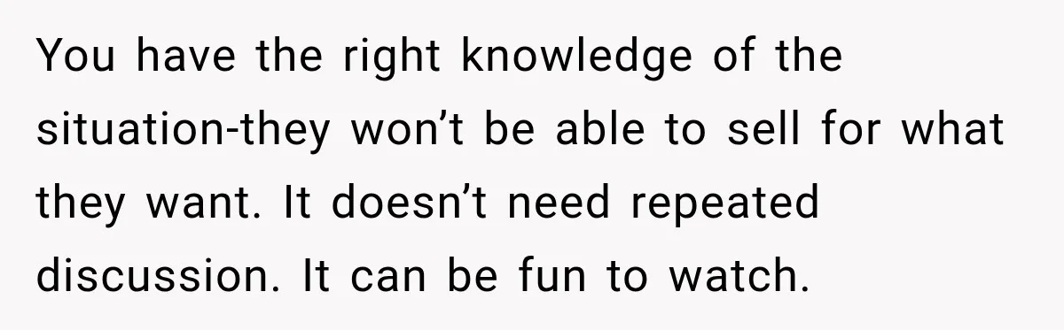 You have the right knowledge of the situation-they won’t be able to sell for what they want. It doesn’t need repeated discussion. It can be fun to watch.