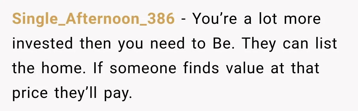 Single_Afternoon_386 − You’re a lot more invested then you need to Be. They can list the home. If someone finds value at that price they’ll pay.