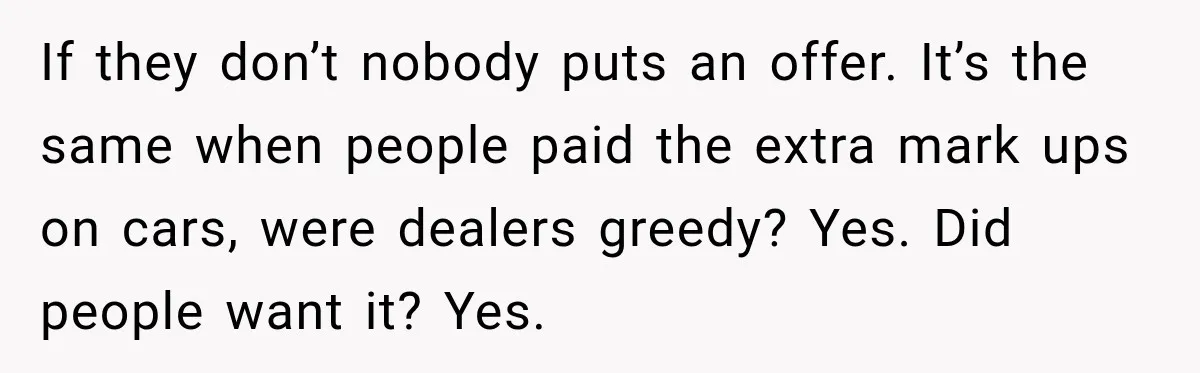 If they don’t nobody puts an offer. It’s the same when people paid the extra mark ups on cars, were dealers greedy? Yes. Did people want it? Yes.
