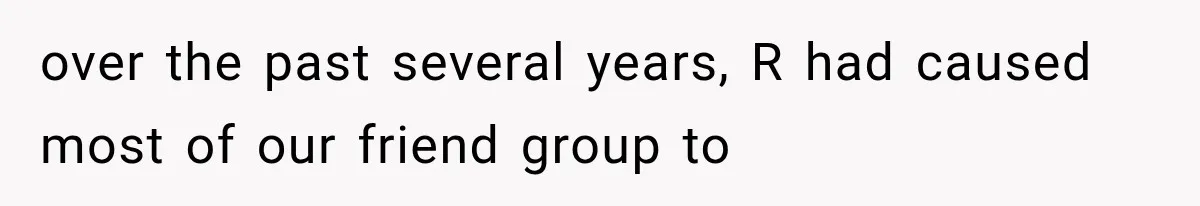over the past several years, R had caused most of our friend group to