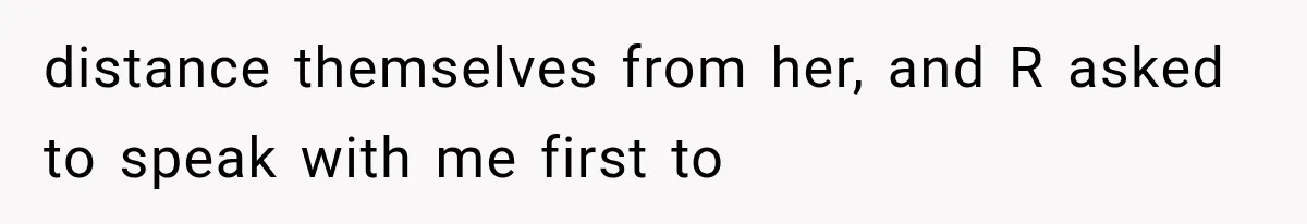 distance themselves from her, and R asked to speak with me first to
