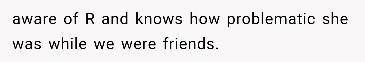 aware of R and knows how problematic she was while we were friends.