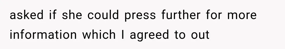 asked if she could press further for more information which I agreed to out
