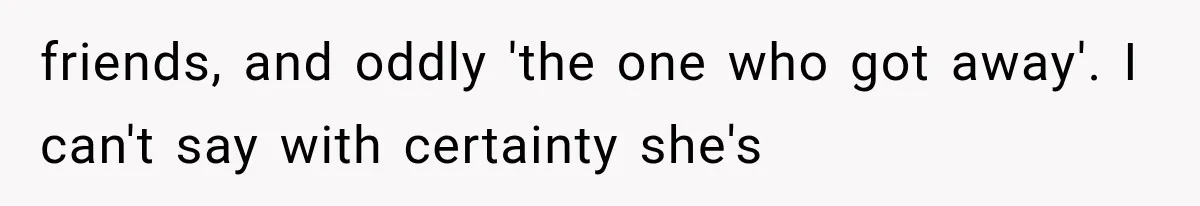 friends, and oddly 'the one who got away'. I can't say with certainty she's