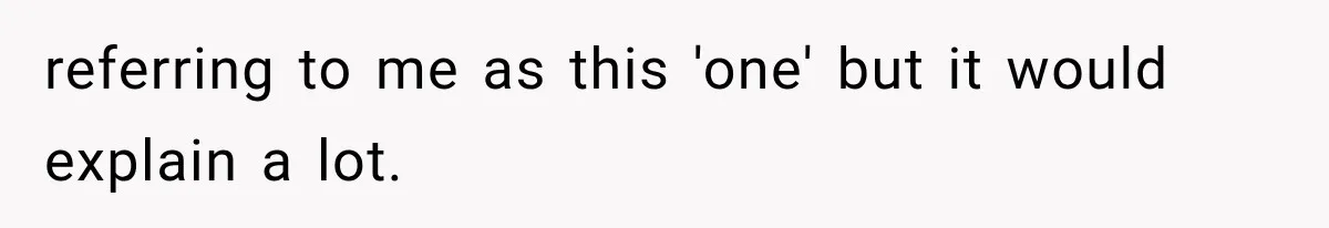 referring to me as this 'one' but it would explain a lot.