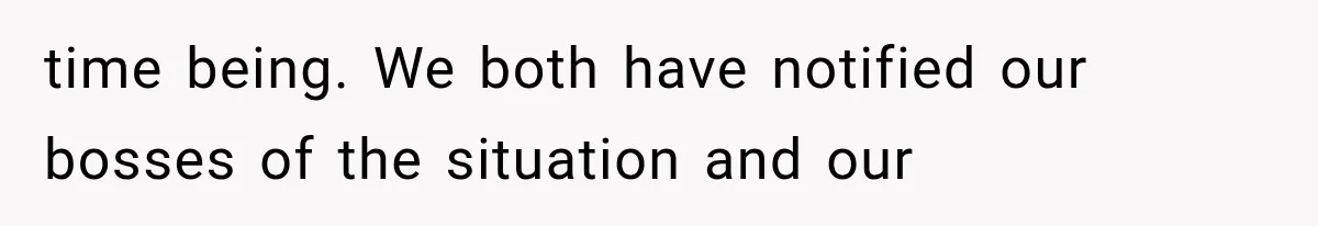 time being. We both have notified our bosses of the situation and our