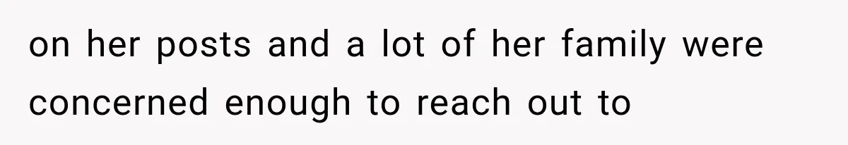 on her posts and a lot of her family were concerned enough to reach out to