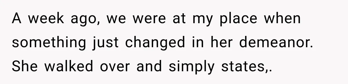 A week ago, we were at my place when something just changed in her demeanor. She walked over and simply states,.