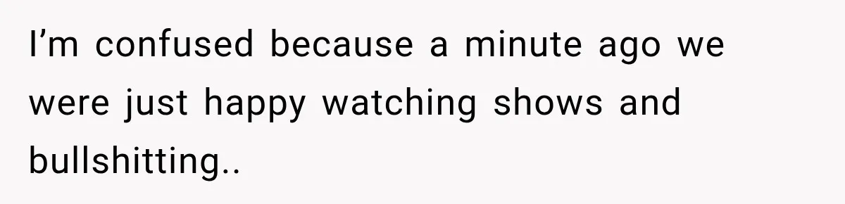 I’m confused because a minute ago we were just happy watching shows and bullshitting..