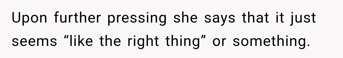 Upon further pressing she says that it just seems “like the right thing” or something.