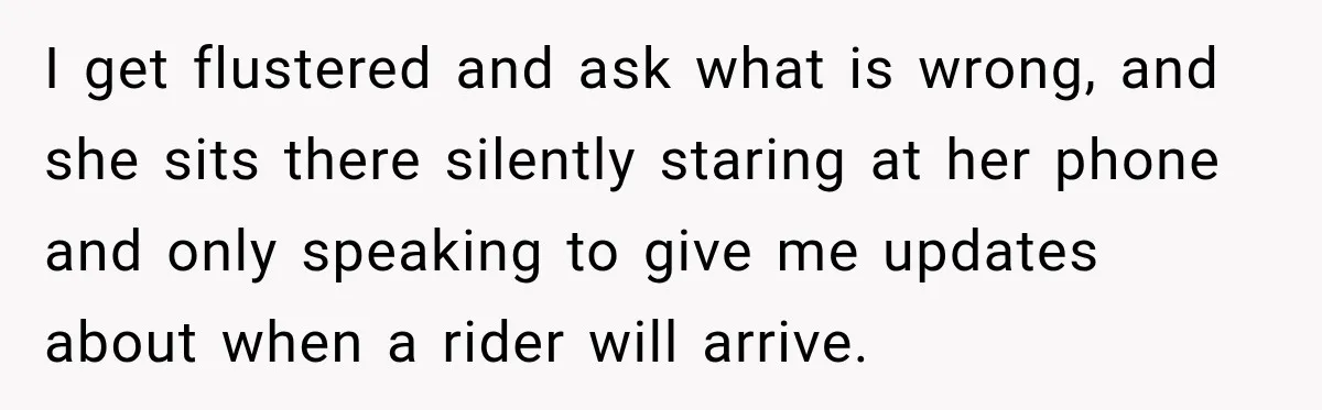 I get flustered and ask what is wrong, and she sits there silently staring at her phone and only speaking to give me updates about when a rider will arrive.