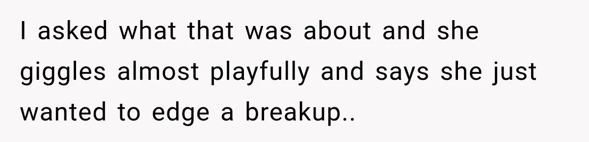 I asked what that was about and she giggles almost playfully and says she just wanted to edge a breakup..