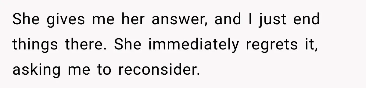 She gives me her answer, and I just end things there. She immediately regrets it, asking me to reconsider.
