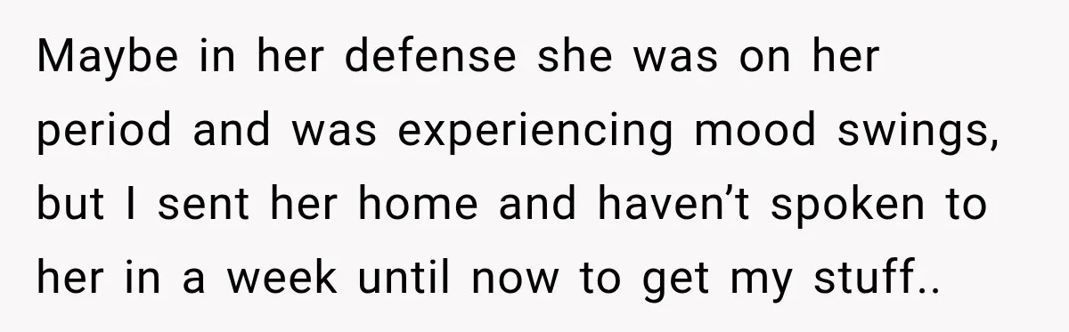 Maybe in her defense she was on her period and was experiencing mood swings, but I sent her home and haven’t spoken to her in a week until now to...