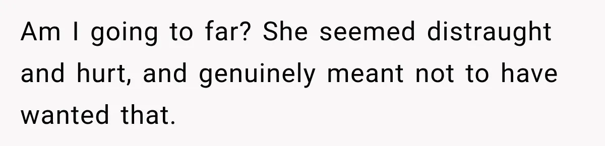 Am I going to far? She seemed distraught and hurt, and genuinely meant not to have wanted that.